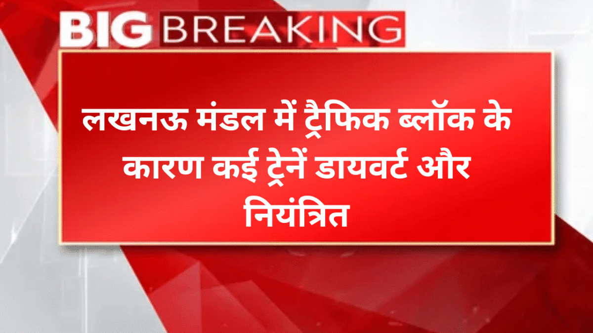लखनऊ मंडल में ट्रैफिक ब्लॉक के कारण कई ट्रेनें डायवर्ट और नियंत्रित