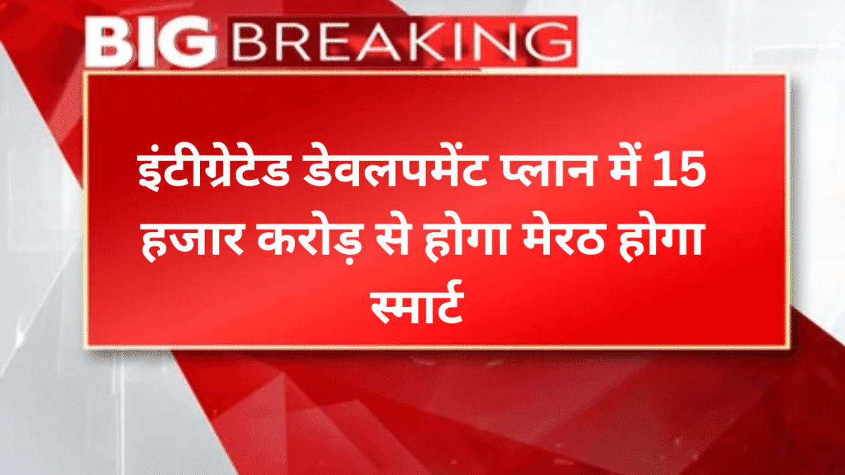 इंटीग्रेटेड डेवलपमेंट प्लान में 15 हजार करोड़ से होगा मेरठ होगा स्मार्ट