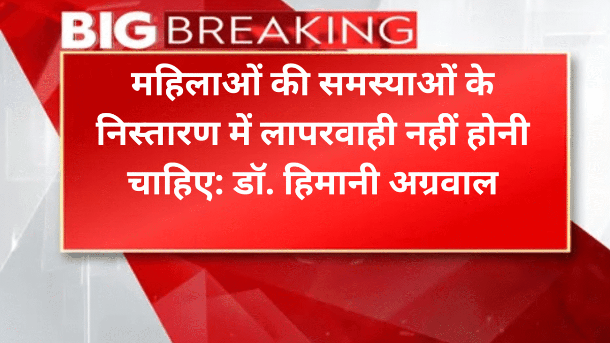 महिलाओं की समस्याओं के निस्तारण में लापरवाही नहीं होनी चाहिए: डॉ. हिमानी अग्रवाल