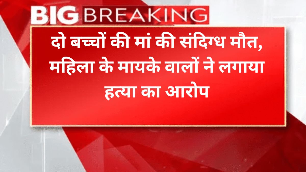 दो बच्चों की मां की संदिग्ध मौत, महिला के मायके वालों ने लगाया हत्या का आरोप