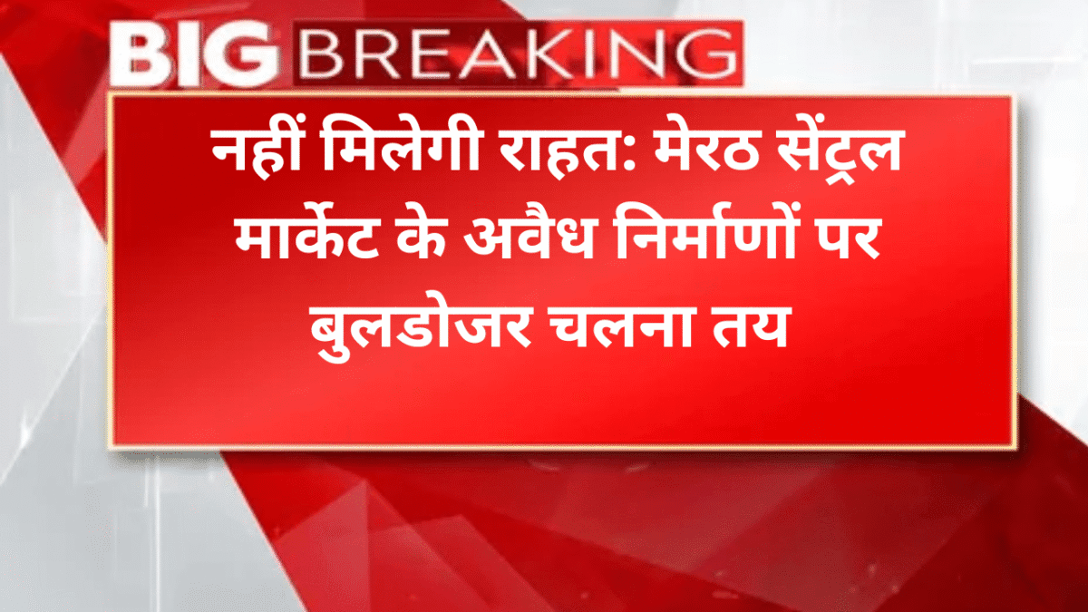 नहीं मिलेगी राहत: मेरठ सेंट्रल मार्केट केअवैध निर्माणों पर बुलडोजर चलना तय