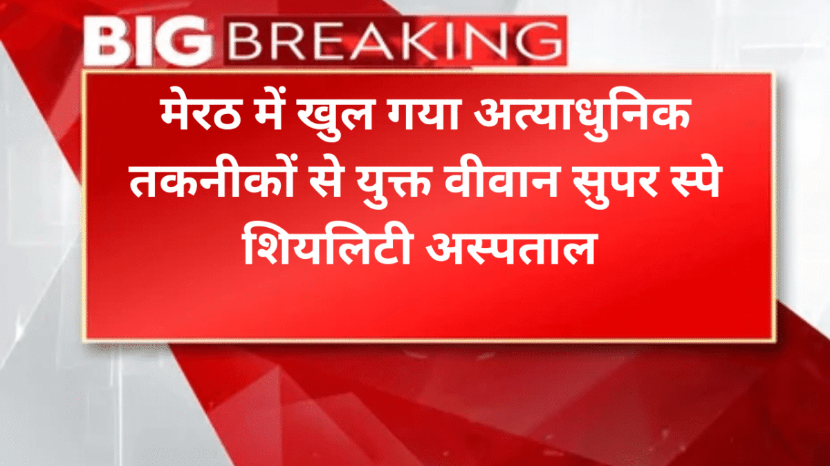 मेरठ में खुल गया अत्याधुनिक वीवान सुपर स्पे​शियलिटी अस्पताल