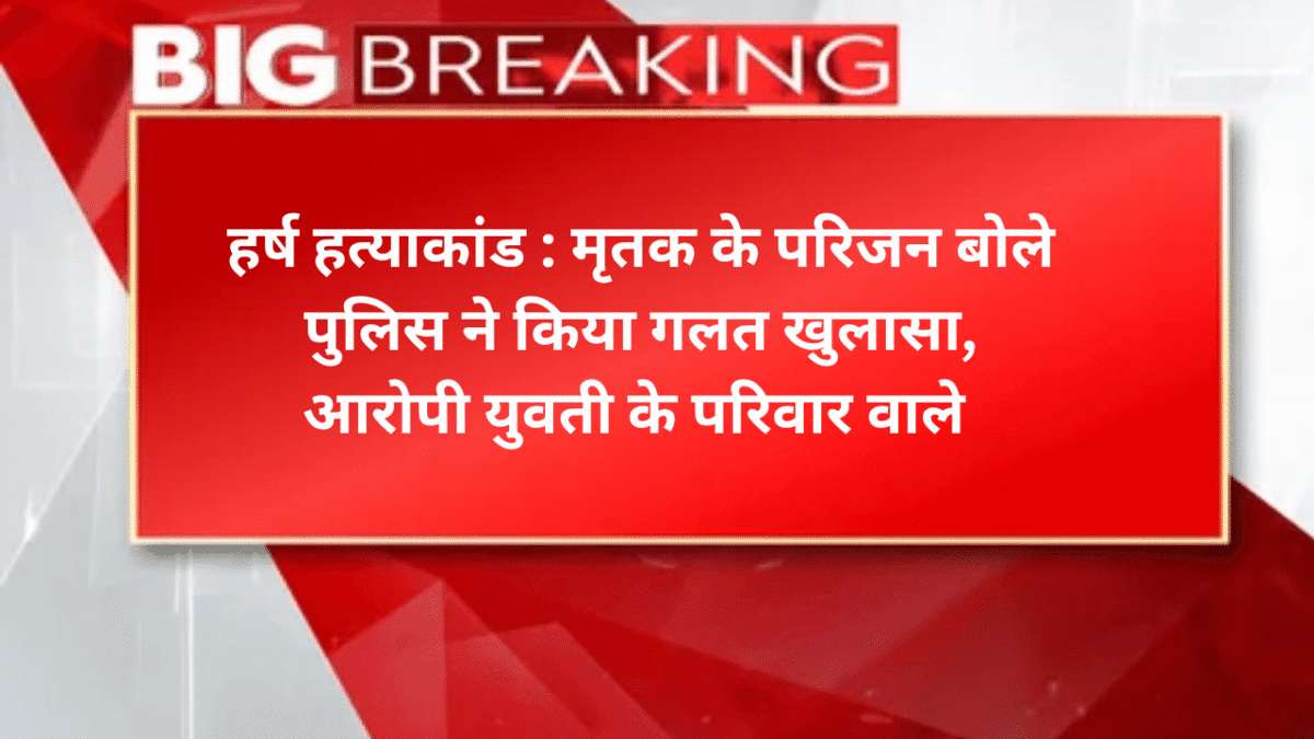 हर्ष हत्याकांड : मृतक के परिजन बोले पुलिस ने किया गलत खुलासा, आरोपी युवती के परिवार वाले