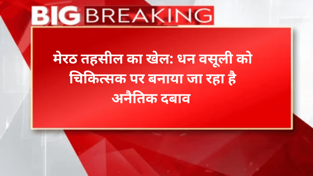 मेरठ तहसील का खेल: धन वसूली को चिकित्सक पर बनाया जा रहा है अनैतिक दबाव