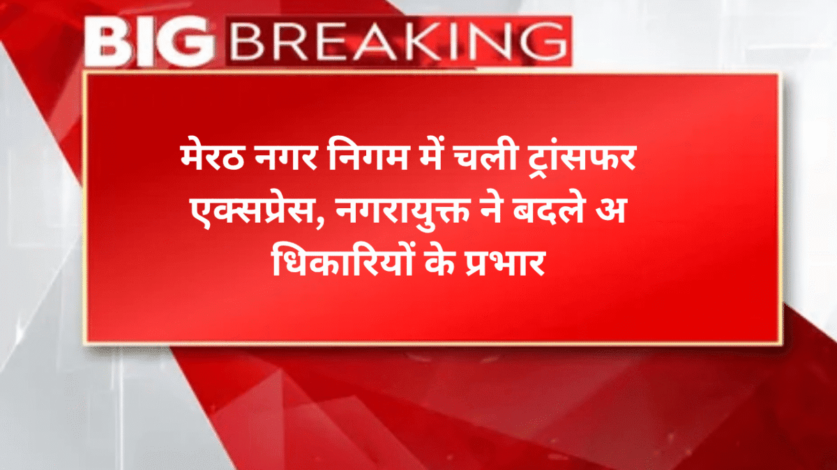 मेरठ नगर निगम में चली ट्रांसफर एक्सप्रेस, नगरायुक्त ने बदले अ​धिकारियों के प्रभार
